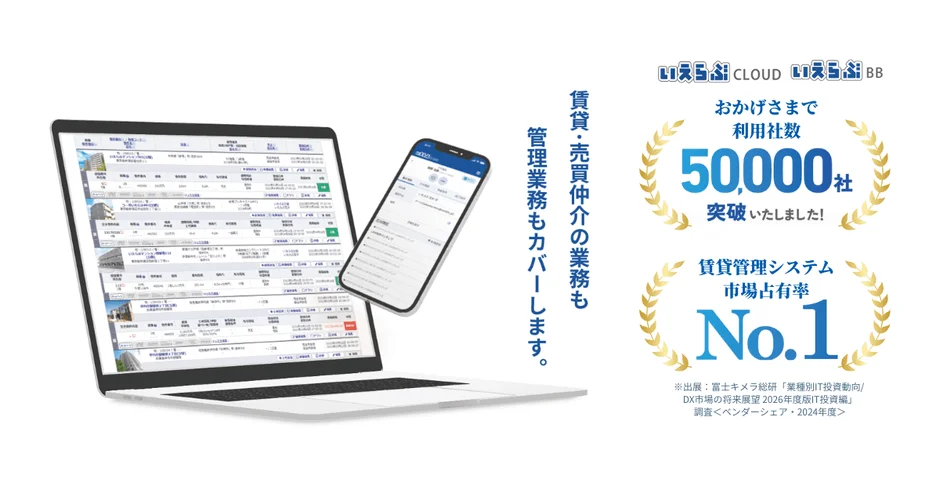 いえらぶCLOUD いえらぶBB 賃貸・売買仲介の業務も 管理業務もカバーします。 おかげさまで 利用社数 50,000社 突破いたしました! 賃貸管理システム 市場占有率 No.1 ※出典:富士キメラ総研「業種別IT投資動向/DX市場の将来展望 2026年度版IT投資編」 調査<ベンダーシェア・2024年度>