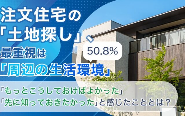 注文住宅の「土地探し」、最重視は「周辺の生活環境」50.8%。「もっとこうしておけばよかった」「先に知っておきたかった」と感じたこととは？